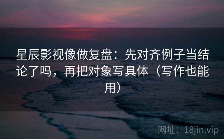 星辰影视像做复盘：先对齐例子当结论了吗，再把对象写具体（写作也能用）