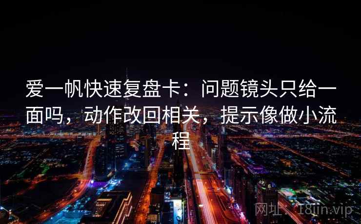爱一帆快速复盘卡：问题镜头只给一面吗，动作改回相关，提示像做小流程
