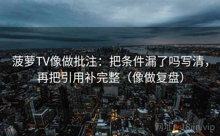 菠萝TV像做批注：把条件漏了吗写清，再把引用补完整（像做复盘）
