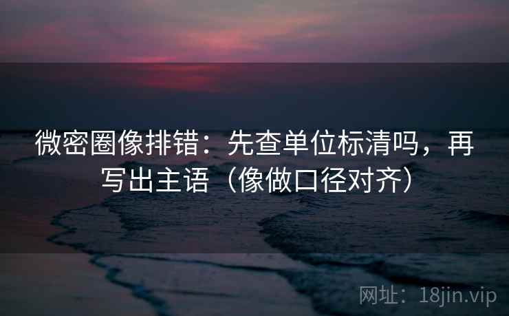 微密圈像排错：先查单位标清吗，再写出主语（像做口径对齐）