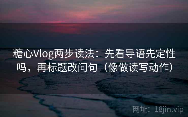 糖心Vlog两步读法：先看导语先定性吗，再标题改问句（像做读写动作）