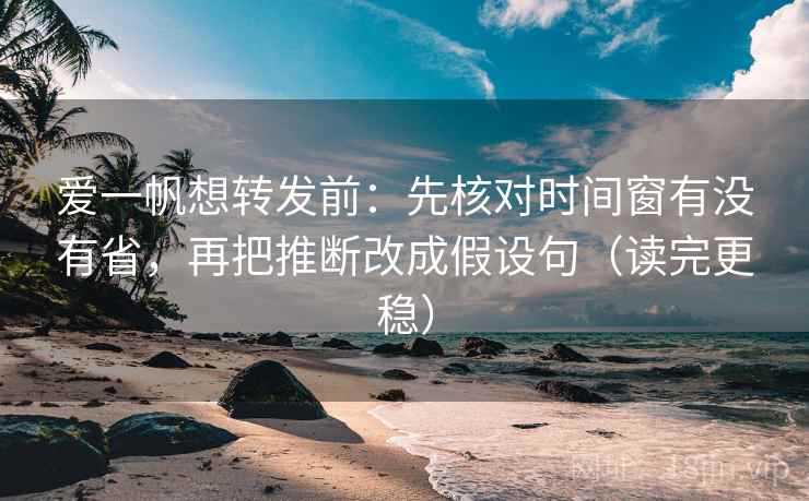 爱一帆想转发前：先核对时间窗有没有省，再把推断改成假设句（读完更稳）