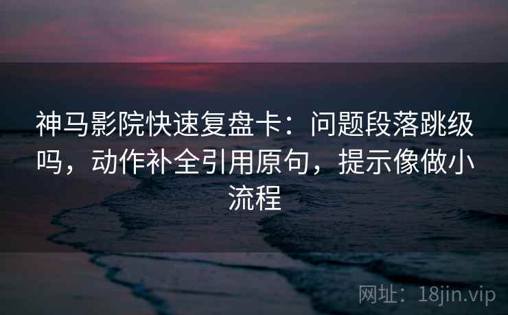 神马影院快速复盘卡：问题段落跳级吗，动作补全引用原句，提示像做小流程