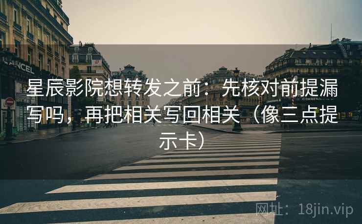 星辰影院想转发之前：先核对前提漏写吗，再把相关写回相关（像三点提示卡）