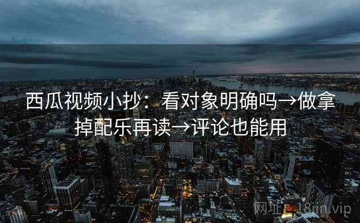 西瓜视频小抄：看对象明确吗→做拿掉配乐再读→评论也能用
