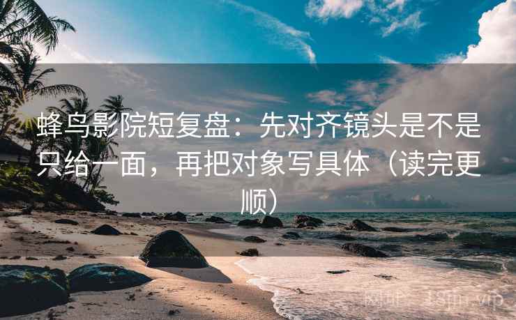 蜂鸟影院短复盘：先对齐镜头是不是只给一面，再把对象写具体（读完更顺）