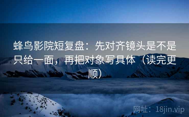蜂鸟影院短复盘：先对齐镜头是不是只给一面，再把对象写具体（读完更顺）