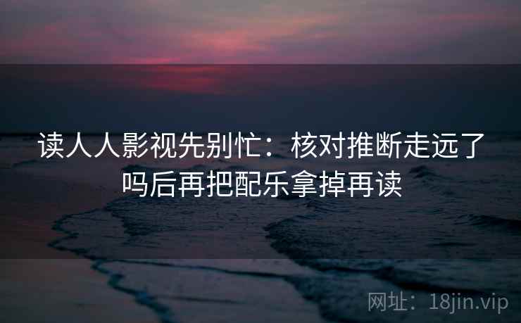 读人人影视先别忙：核对推断走远了吗后再把配乐拿掉再读