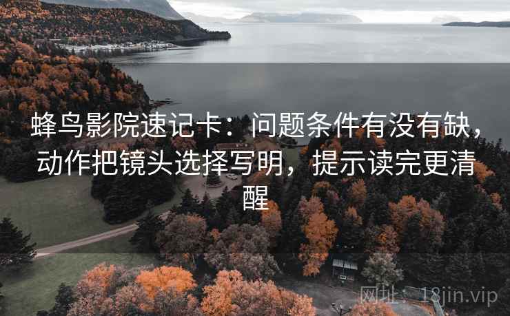 蜂鸟影院速记卡：问题条件有没有缺，动作把镜头选择写明，提示读完更清醒