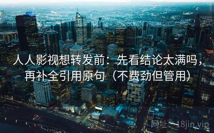 人人影视想转发前：先看结论太满吗，再补全引用原句（不费劲但管用）