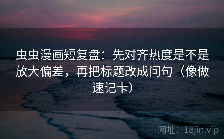 虫虫漫画短复盘：先对齐热度是不是放大偏差，再把标题改成问句（像做速记卡）