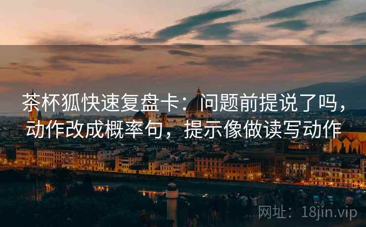 茶杯狐快速复盘卡：问题前提说了吗，动作改成概率句，提示像做读写动作