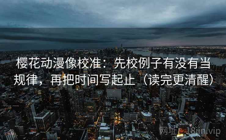 樱花动漫像校准：先校例子有没有当规律，再把时间写起止（读完更清醒）