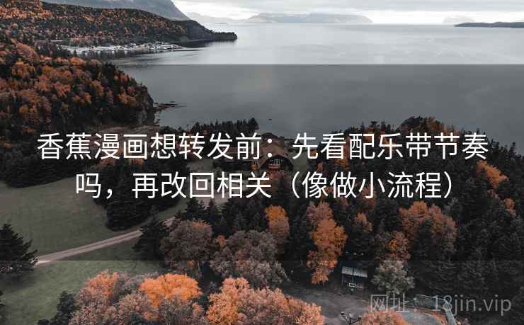 香蕉漫画想转发前：先看配乐带节奏吗，再改回相关（像做小流程）