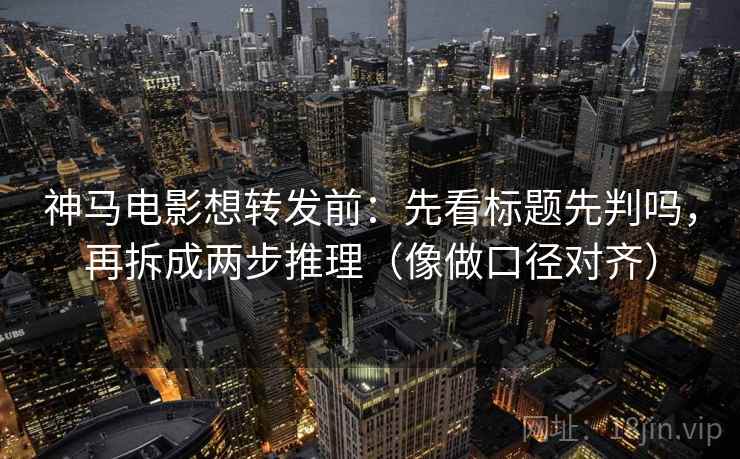 神马电影想转发前：先看标题先判吗，再拆成两步推理（像做口径对齐）