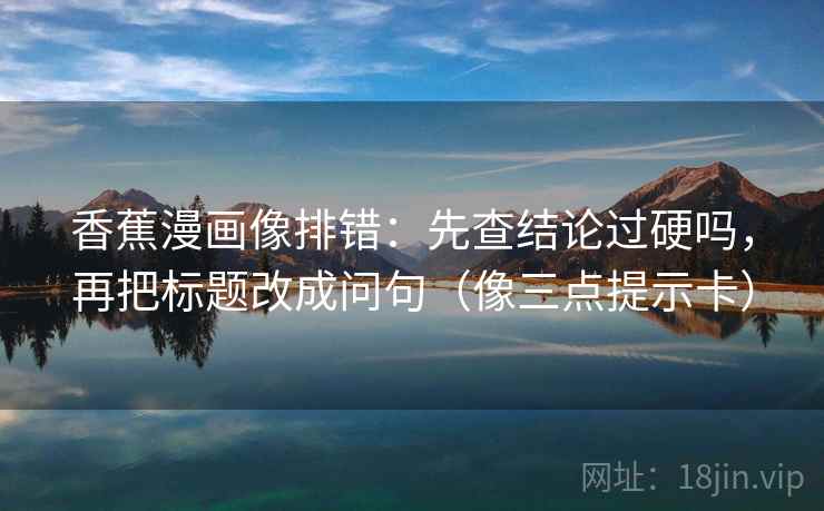 香蕉漫画像排错：先查结论过硬吗，再把标题改成问句（像三点提示卡）