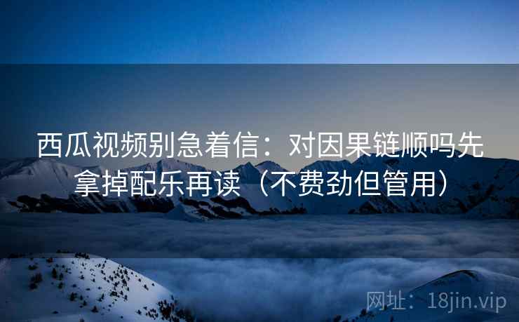 西瓜视频别急着信：对因果链顺吗先拿掉配乐再读（不费劲但管用）