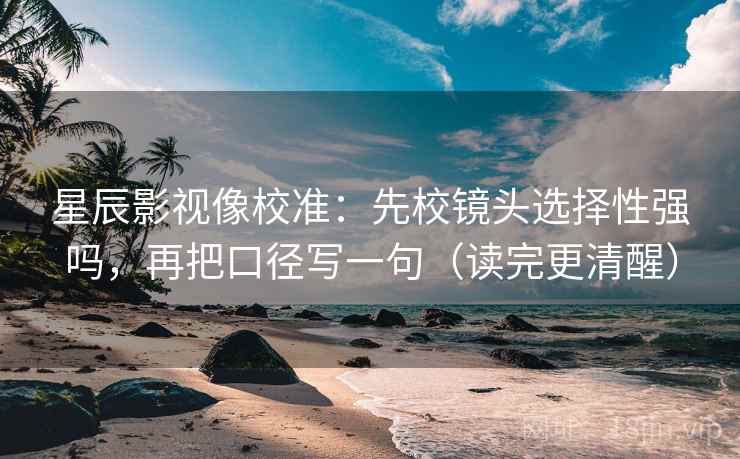 星辰影视像校准：先校镜头选择性强吗，再把口径写一句（读完更清醒）
